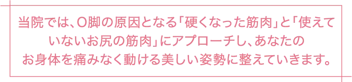 当院では、O脚の原因となる「硬くなった筋肉」と「使えていないお尻の筋肉」にアプローチし、あなたのお身体を痛みなく動ける美しい姿勢に整えていきます。