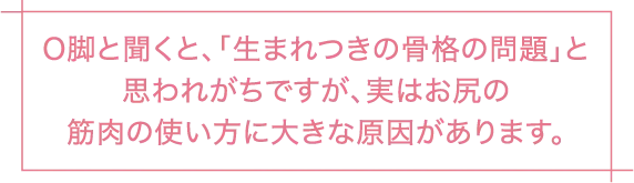 O脚と聞くと、「生まれつきの骨格の問題」と思われがちですが、実はお尻の筋肉の使い方に大きな原因があります。
